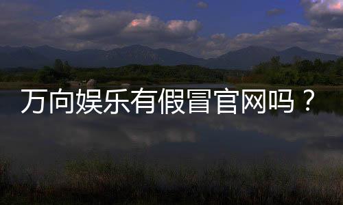 万向娱乐有假冒官网吗?如何辨别正规平台与仿冒网站