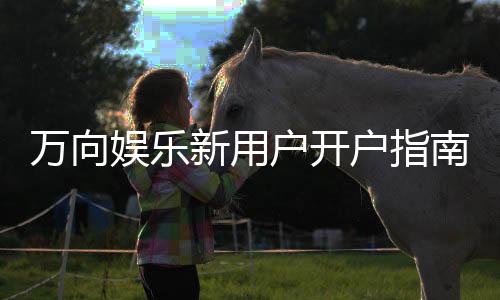 万向娱乐新用户开户指南:轻松注册享首存礼金与新手福利