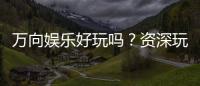 万向娱乐好玩吗？资深玩家带你揭秘真实体验