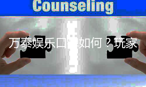 万泰娱乐口碑如何？玩家真实评价与体验分享