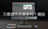 万泰娱乐优惠多吗？揭秘其超值福利与独家活动