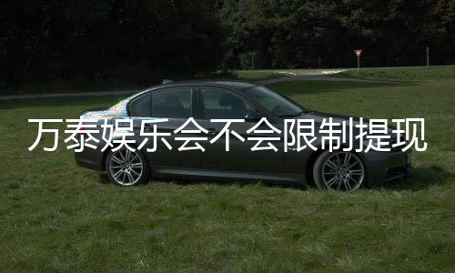 万泰娱乐会不会限制提现?深度解析平台提款规则与玩家体验