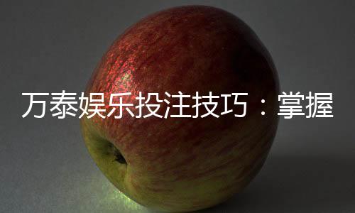 万泰娱乐投注技巧:掌握这5个实战策略轻松提升胜率