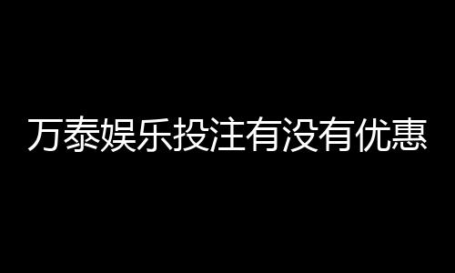 万泰娱乐投注有没有优惠?最新优惠活动及福利大揭秘
