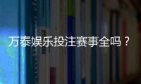 万泰娱乐投注赛事全吗？深度解析平台赛事覆盖与特色玩法