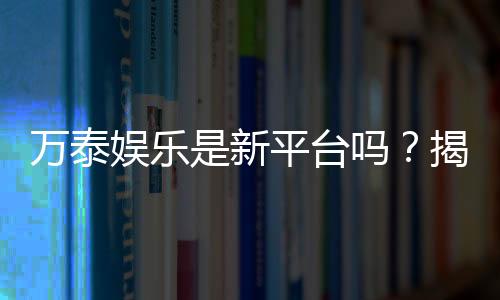 万泰娱乐是新平台吗?揭秘其背景与玩家真实体验