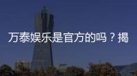 万泰娱乐是官方的吗？揭秘平台背景与安全认证详情