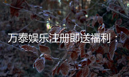 万泰娱乐注册即送福利:新会员专享豪礼首存加赠彩金!