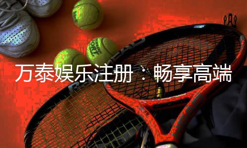 万泰娱乐注册:畅享高端棋牌与电子游艺的尊贵体验