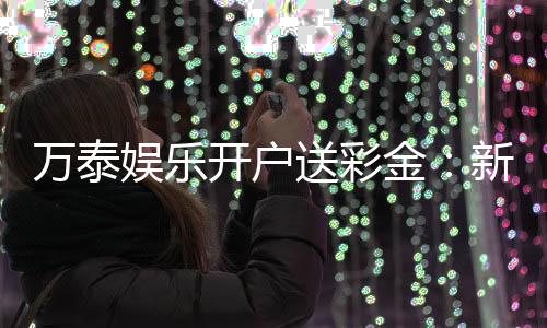 万泰娱乐开户送彩金：新会员注册即享高额彩金礼遇