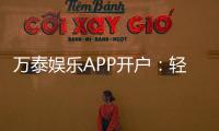 万泰娱乐APP开户：轻松注册领取新人豪礼畅享顶级游戏体验