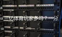 三亿体育玩家多吗？一分钟看懂平台用户规模与可信度