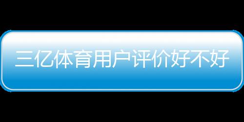 三亿体育用户评价好不好?真实口碑、优缺点与可信度全面解析