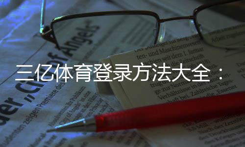 三亿体育登录方法大全:官网入口、App登录与注册安全指南