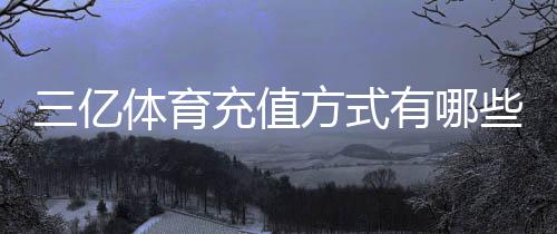 三亿体育充值方式有哪些？支付渠道、操作步骤与安全注意事项详解