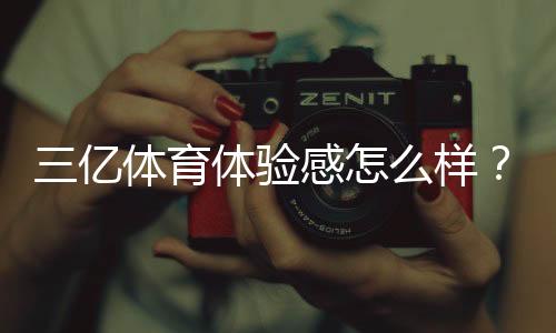 三亿体育体验感怎么样?真实体验评测与优缺点全面解析