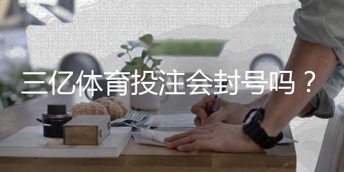 三亿体育投注会封号吗?最新封号政策、常见原因与申诉防封全攻略