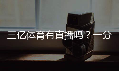 三亿体育有直播吗?一分钟看懂直播入口与观看方法