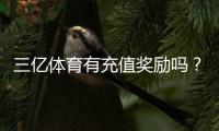 三亿体育有充值奖励吗？2026最新充值优惠、领取规则与注意事项