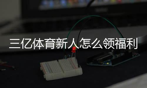 三亿体育新人怎么领福利？注册步骤、领取攻略与常见注意事项