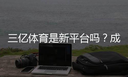 三亿体育是新平台吗？成立时间、可靠性与用户评价全面解析