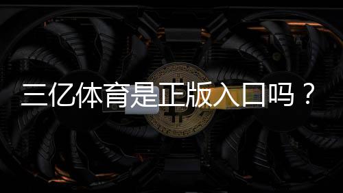 三亿体育是正版入口吗?官方验证方法与防骗安全指南