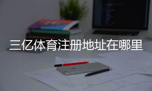 三亿体育注册地址在哪里？最新官方入口、注册步骤与防骗攻略