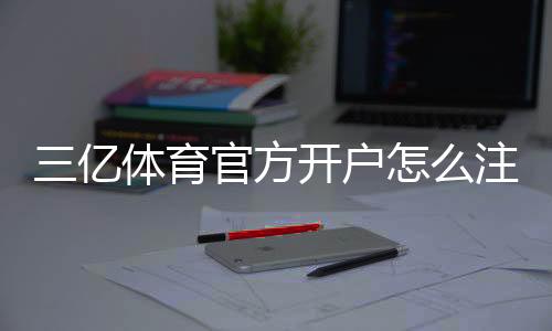 三亿体育官方开户怎么注册?新手完整流程与安全注意事项