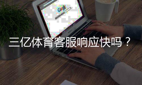 三亿体育客服响应快吗?真实测评:响应速度、解决率与联系客服技巧
