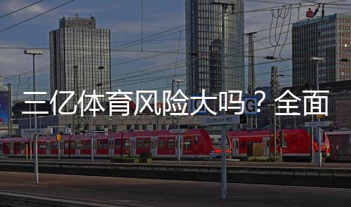 三亿体育风险大吗？全面评测平台安全性与避坑攻略