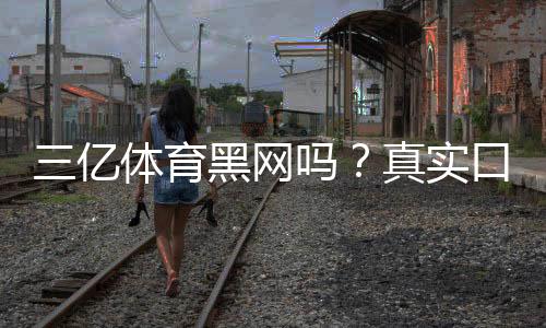 三亿体育黑网吗？真实口碑与安全性全面调查