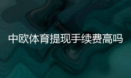 中欧体育提现手续费高吗？最新费率明细与快速省钱攻略