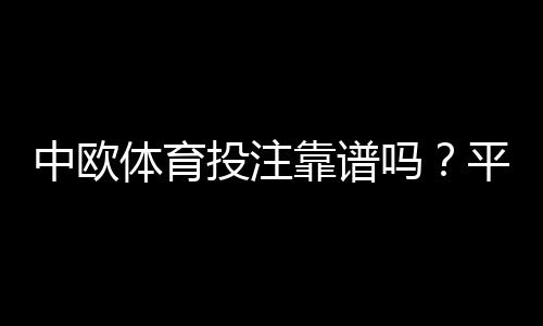 中欧体育投注靠谱吗?平台资质、安全性、提现与用户口碑全面评测