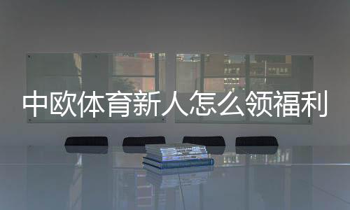 中欧体育新人怎么领福利?新手福利领取步骤与注意事项详解
