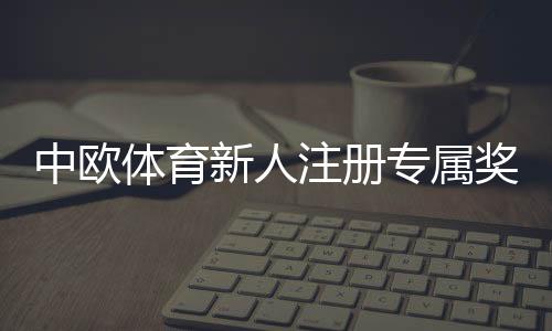 中欧体育新人注册专属奖励怎么领取？新手领取步骤、条件与注意事项详解