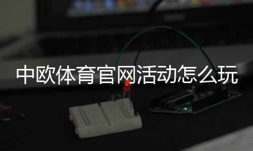 中欧体育官网活动怎么玩？新手参与步骤、优惠规则与注意事项详解