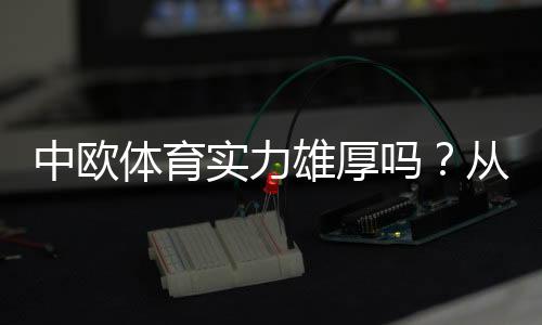 中欧体育实力雄厚吗?从财报、业务布局与赛事资源全面解析