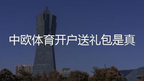 中欧体育开户送礼包是真的吗？新手领取流程、规则与注意事项全面解析