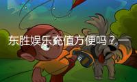 东胜娱乐充值方便吗？一文详解充值流程与到账速度