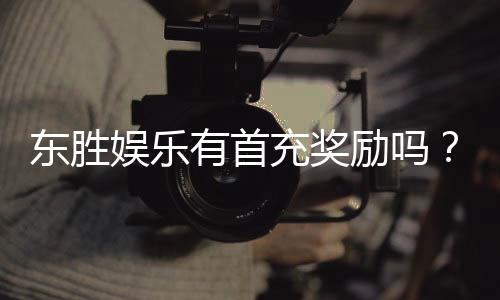 东胜娱乐有首充奖励吗?揭秘首充福利与独家优惠活动