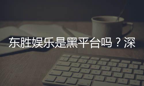 东胜娱乐是黑平台吗?深度解析其信誉与玩家真实体验