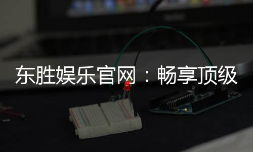 东胜娱乐官网：畅享顶级棋牌与电子游艺的豪华体验