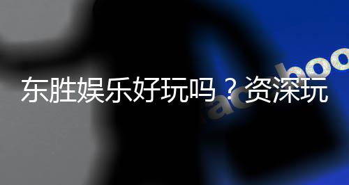 东胜娱乐好玩吗?资深玩家带你揭秘真实体验与赢钱技巧