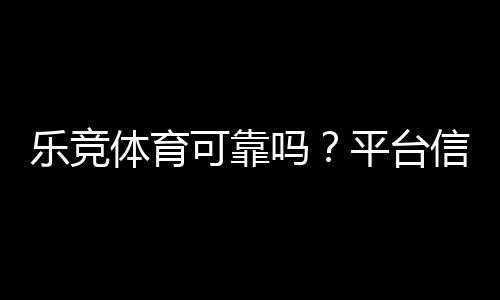 乐竞体育可靠吗?平台信誉、安全性与充值提现真实评测