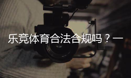 乐竞体育合法合规吗?一文看懂法律地位、合规性与用户风险