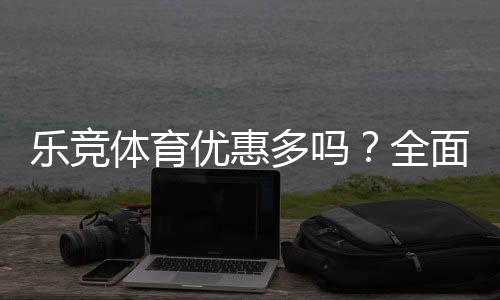 乐竞体育优惠多吗?全面梳理最新优惠活动、折扣与领取攻略
