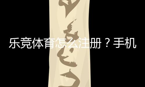 乐竞体育怎么注册?手机与电脑快速注册流程和注意事项