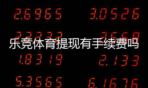 乐竞体育提现有手续费吗?提现规则、手续费标准与省钱技巧全解析