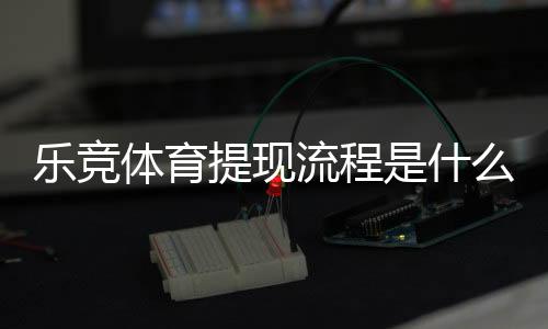 乐竞体育提现流程是什么？新手必看提现步骤、到账时间与注意事项