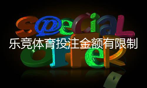 乐竞体育投注金额有限制吗？充值、单注与提款限额全面解析